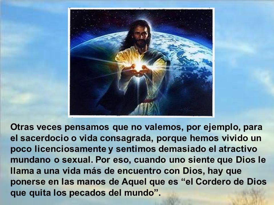 Otras veces pensamos que no valemos, por ejemplo, para el sacerdocio o vida consagrada, porque hemos vivido un poco licenciosamente y sentimos demasiado el atractivo mundano o sexual.