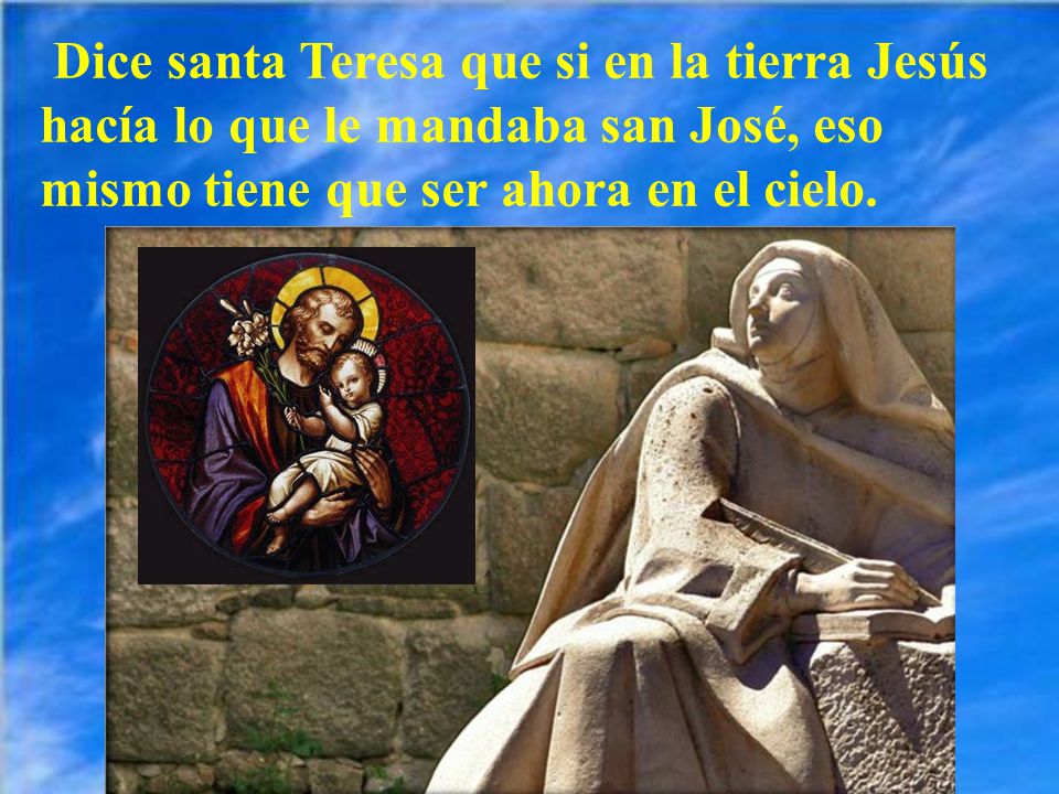 Dice santa Teresa que si en la tierra Jesús hacía lo que le mandaba san José, eso mismo tiene que ser ahora en el cielo.