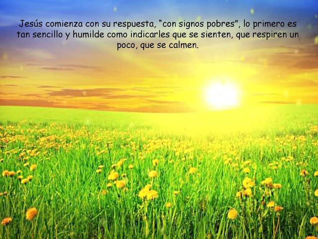 Jesús comienza con su respuesta, con signos pobres , lo primero es tan sencillo y humilde como indicarles que se sienten, que respiren un poco, que se calmen.