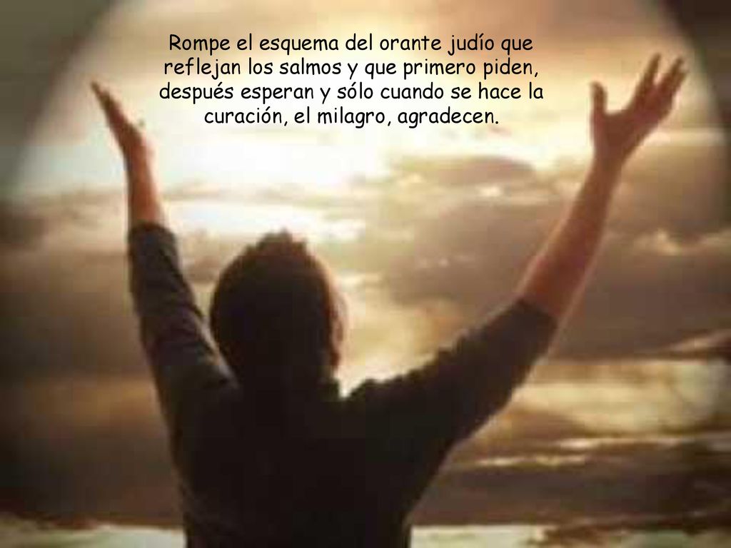 Rompe el esquema del orante judío que reflejan los salmos y que primero piden, después esperan y sólo cuando se hace la curación, el milagro, agradecen.