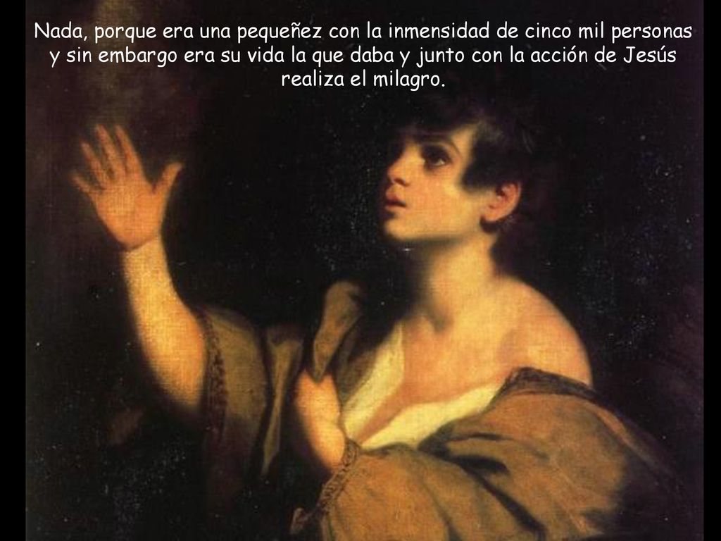 Nada, porque era una pequeñez con la inmensidad de cinco mil personas y sin embargo era su vida la que daba y junto con la acción de Jesús realiza el milagro.