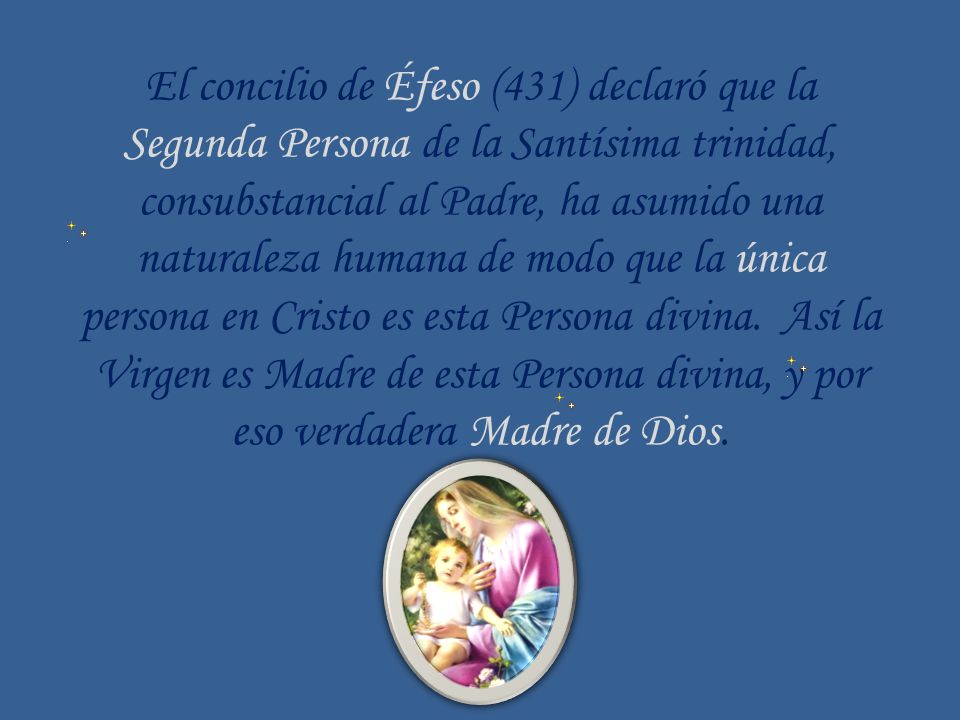 El concilio de Éfeso (431) declaró que la Segunda Persona de la Santísima trinidad, consubstancial al Padre, ha asumido una naturaleza humana de modo que la única persona en Cristo es esta Persona divina. Así la Virgen es Madre de esta Persona divina, y por eso verdadera Madre de Dios.