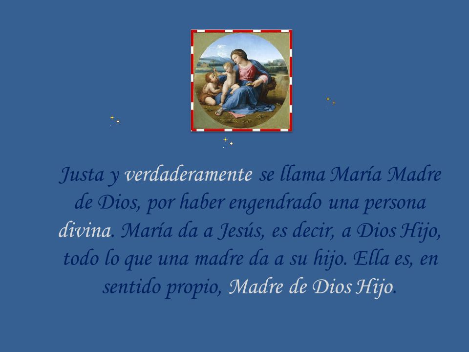 Justa y verdaderamente se llama María Madre de Dios, por haber engendrado una persona divina. María da a Jesús, es decir, a Dios Hijo, todo lo que una madre da a su hijo. Ella es, en sentido propio, Madre de Dios Hijo.