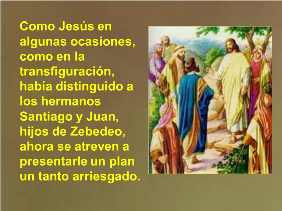 Como Jesús en algunas ocasiones, como en la transfiguración, había distinguido a los hermanos Santiago y Juan, hijos de Zebedeo, ahora se atreven a presentarle un plan un tanto arriesgado.