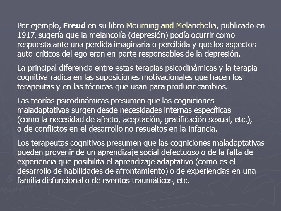 Por ejemplo, Freud en su libro Mourning and Melancholia, publicado en 1917, sugería que la melancolía (depresión) podía ocurrir como respuesta ante una perdida imaginaria o percibida y que los aspectos auto-críticos del ego eran en parte responsables de la depresión.