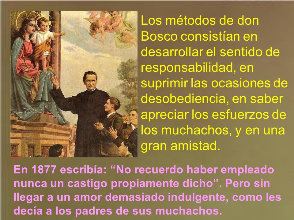 Los métodos de don Bosco consistían en desarrollar el sentido de responsabilidad, en suprimir las ocasiones de desobediencia, en saber apreciar los esfuerzos de los muchachos, y en una gran amistad.
