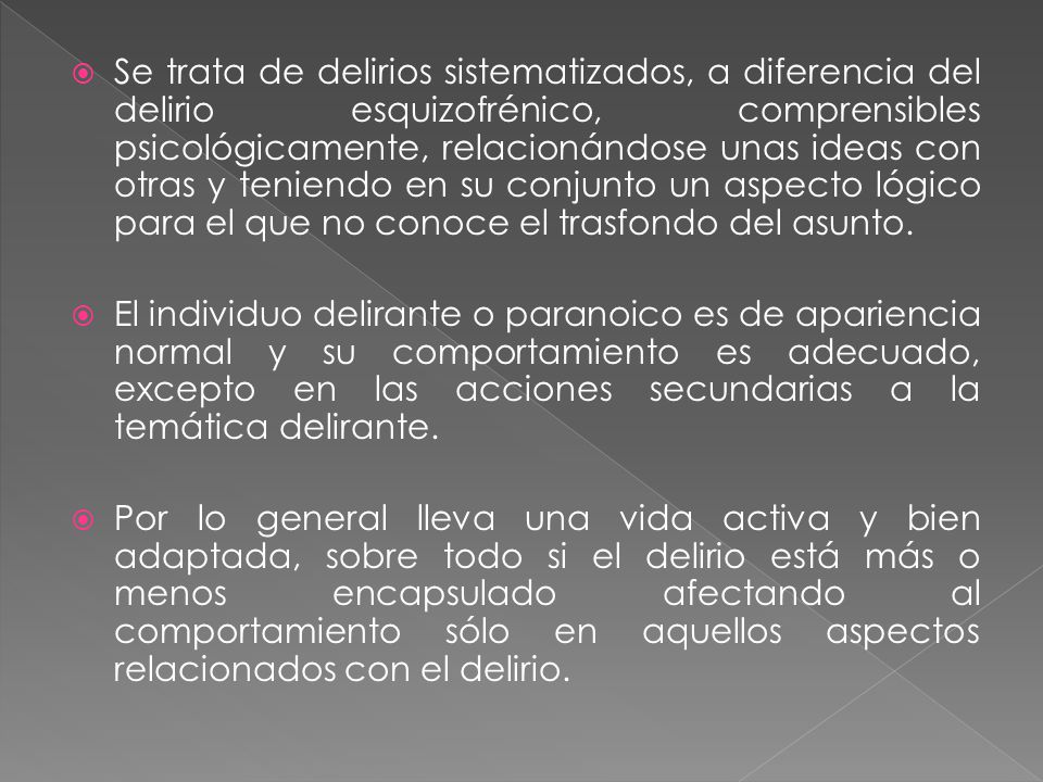 Se trata de delirios sistematizados, a diferencia del delirio esquizofrénico, comprensibles psicológicamente, relacionándose unas ideas con otras y teniendo en su conjunto un aspecto lógico para el que no conoce el trasfondo del asunto.