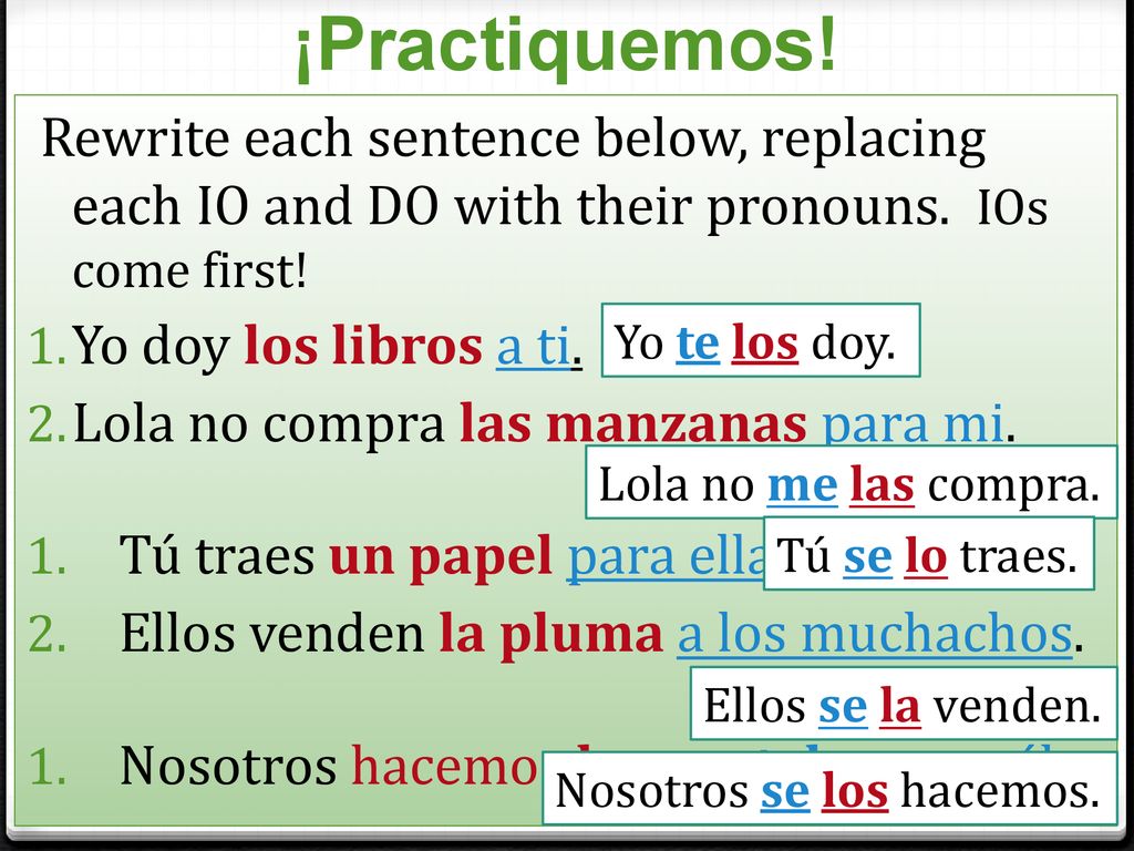 ¡Practiquemos! Rewrite each sentence below, replacing each IO and DO with their pronouns. IOs come first!
