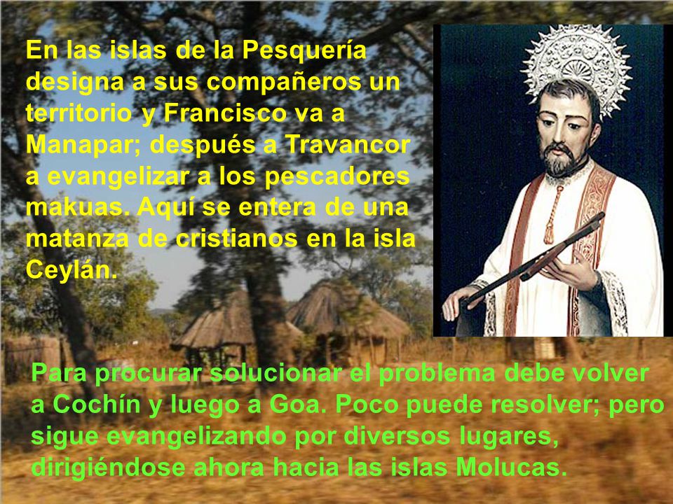 En las islas de la Pesquería designa a sus compañeros un territorio y Francisco va a Manapar; después a Travancor a evangelizar a los pescadores makuas. Aquí se entera de una matanza de cristianos en la isla Ceylán.
