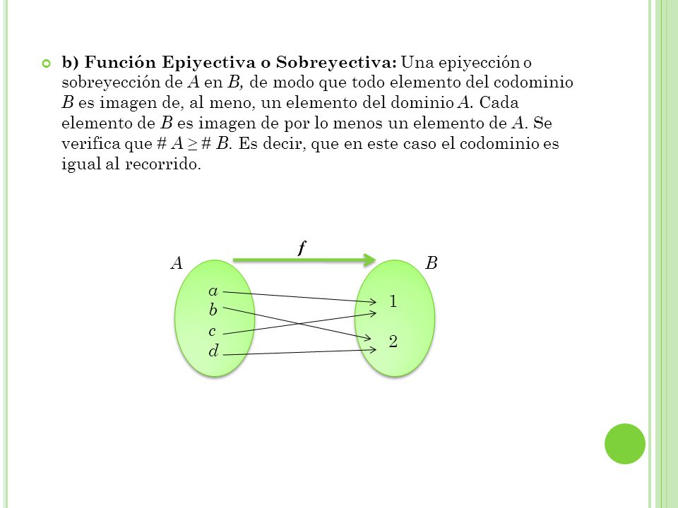 b) Función Epiyectiva o Sobreyectiva: Una epiyección o sobreyección de A en B, de modo que todo elemento del codominio B es imagen de, al meno, un elemento del dominio A. Cada elemento de B es imagen de por lo menos un elemento de A. Se verifica que # A ≥ # B. Es decir, que en este caso el codominio es igual al recorrido.