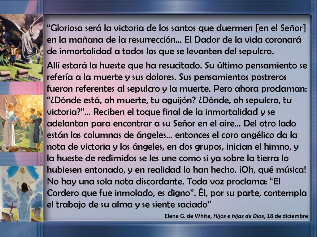 Gloriosa será la victoria de los santos que duermen [en el Señor] en la mañana de la resurrección… El Dador de la vida coronará de inmortalidad a todos los que se levanten del sepulcro.