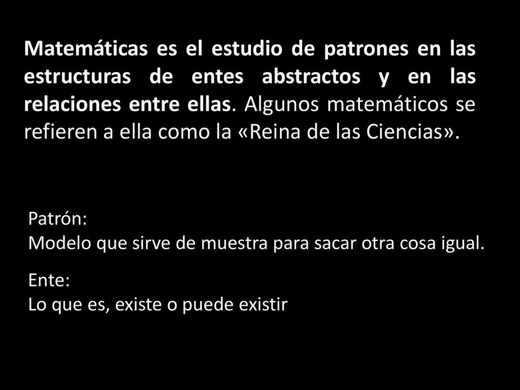 Matemáticas es el estudio de patrones en las estructuras de entes abstractos y en las relaciones entre ellas. Algunos matemáticos se refieren a ella como la «Reina de las Ciencias».