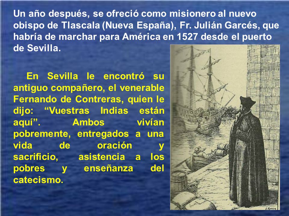 Un año después, se ofreció como misionero al nuevo obispo de Tlascala (Nueva España), Fr. Julián Garcés, que habría de marchar para América en 1527 desde el puerto de Sevilla.