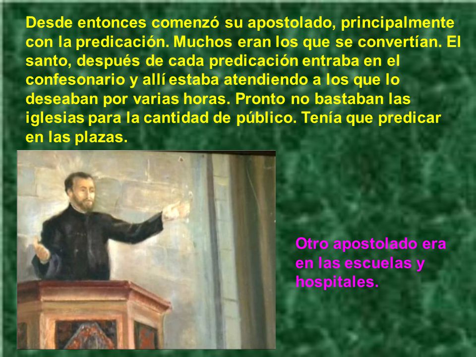 Desde entonces comenzó su apostolado, principalmente con la predicación. Muchos eran los que se convertían. El santo, después de cada predicación entraba en el confesonario y allí estaba atendiendo a los que lo deseaban por varias horas. Pronto no bastaban las iglesias para la cantidad de público. Tenía que predicar en las plazas.