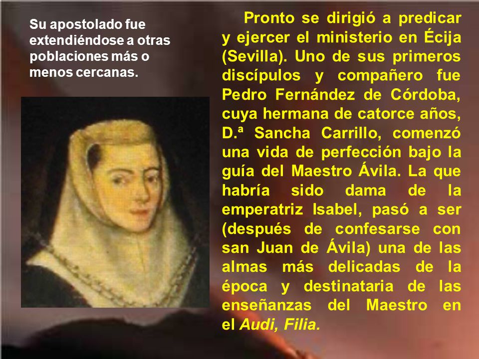 Pronto se dirigió a predicar y ejercer el ministerio en Écija (Sevilla). Uno de sus primeros discípulos y compañero fue Pedro Fernández de Córdoba, cuya hermana de catorce años, D.ª Sancha Carrillo, comenzó una vida de perfección bajo la guía del Maestro Ávila. La que habría sido dama de la emperatriz Isabel, pasó a ser (después de confesarse con san Juan de Ávila) una de las almas más delicadas de la época y destinataria de las enseñanzas del Maestro en el Audi, Filia.