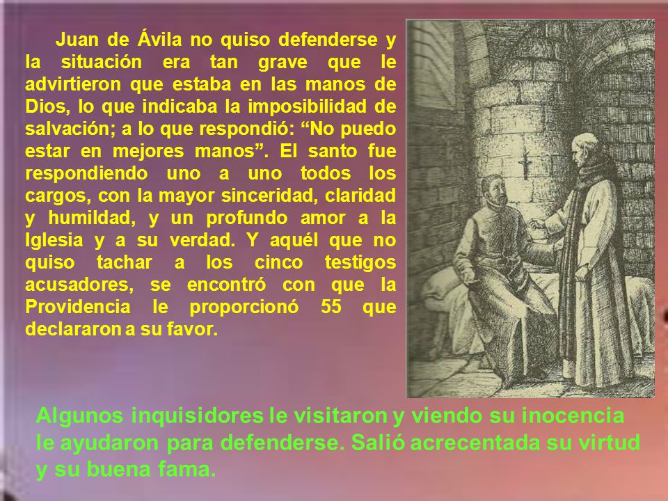 Juan de Ávila no quiso defenderse y la situación era tan grave que le advirtieron que estaba en las manos de Dios, lo que indicaba la imposibilidad de salvación; a lo que respondió: No puedo estar en mejores manos . El santo fue respondiendo uno a uno todos los cargos, con la mayor sinceridad, claridad y humildad, y un profundo amor a la Iglesia y a su verdad. Y aquél que no quiso tachar a los cinco testigos acusadores, se encontró con que la Providencia le proporcionó 55 que declararon a su favor.