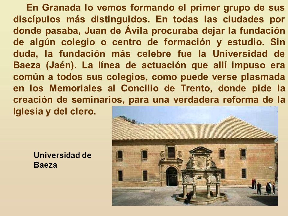 En Granada lo vemos formando el primer grupo de sus discípulos más distinguidos. En todas las ciudades por donde pasaba, Juan de Ávila procuraba dejar la fundación de algún colegio o centro de formación y estudio. Sin duda, la fundación más celebre fue la Universidad de Baeza (Jaén). La línea de actuación que allí impuso era común a todos sus colegios, como puede verse plasmada en los Memoriales al Concilio de Trento, donde pide la creación de seminarios, para una verdadera reforma de la Iglesia y del clero.