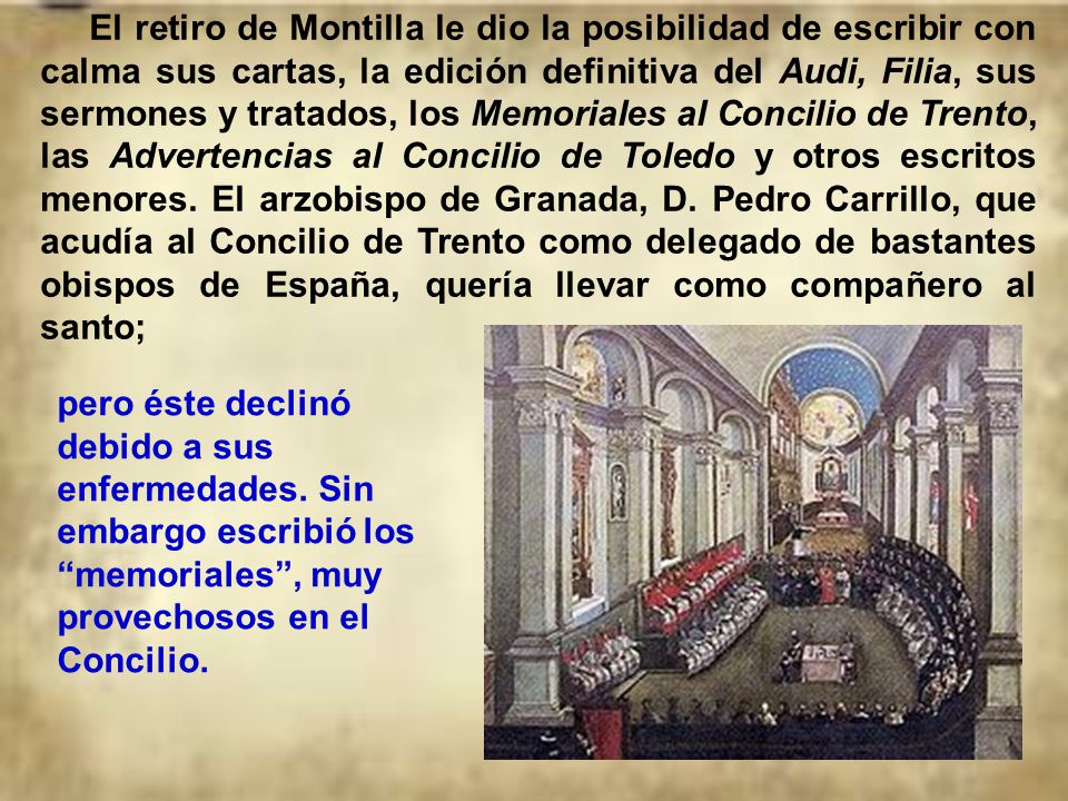 El retiro de Montilla le dio la posibilidad de escribir con calma sus cartas, la edición definitiva del Audi, Filia, sus sermones y tratados, los Memoriales al Concilio de Trento, las Advertencias al Concilio de Toledo y otros escritos menores. El arzobispo de Granada, D. Pedro Carrillo, que acudía al Concilio de Trento como delegado de bastantes obispos de España, quería llevar como compañero al santo;