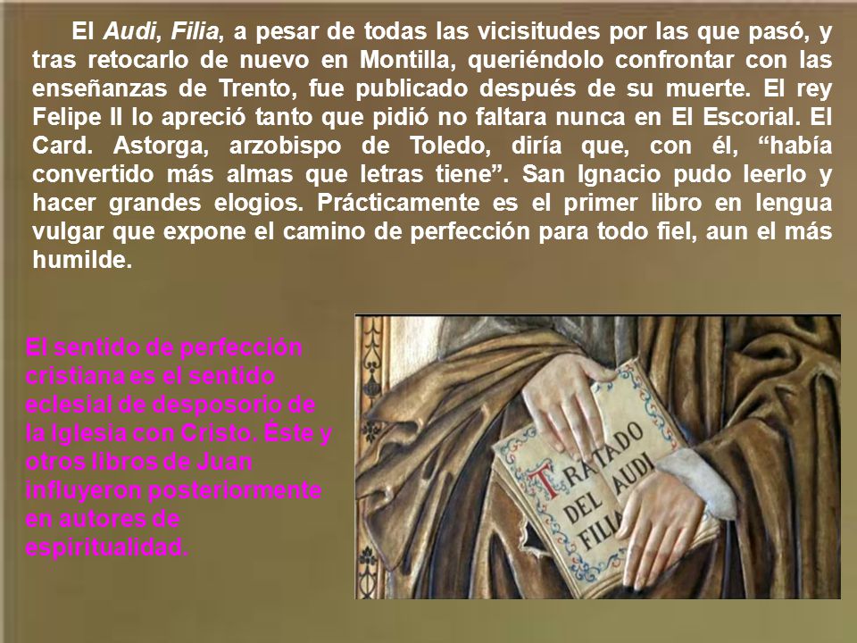 El Audi, Filia, a pesar de todas las vicisitudes por las que pasó, y tras retocarlo de nuevo en Montilla, queriéndolo confrontar con las enseñanzas de Trento, fue publicado después de su muerte. El rey Felipe II lo apreció tanto que pidió no faltara nunca en El Escorial. El Card. Astorga, arzobispo de Toledo, diría que, con él, había convertido más almas que letras tiene . San Ignacio pudo leerlo y hacer grandes elogios. Prácticamente es el primer libro en lengua vulgar que expone el camino de perfección para todo fiel, aun el más humilde.
