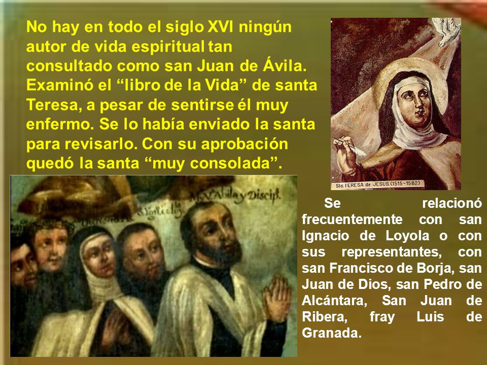 No hay en todo el siglo XVI ningún autor de vida espiritual tan consultado como san Juan de Ávila. Examinó el libro de la Vida de santa Teresa, a pesar de sentirse él muy enfermo. Se lo había enviado la santa para revisarlo. Con su aprobación quedó la santa muy consolada .