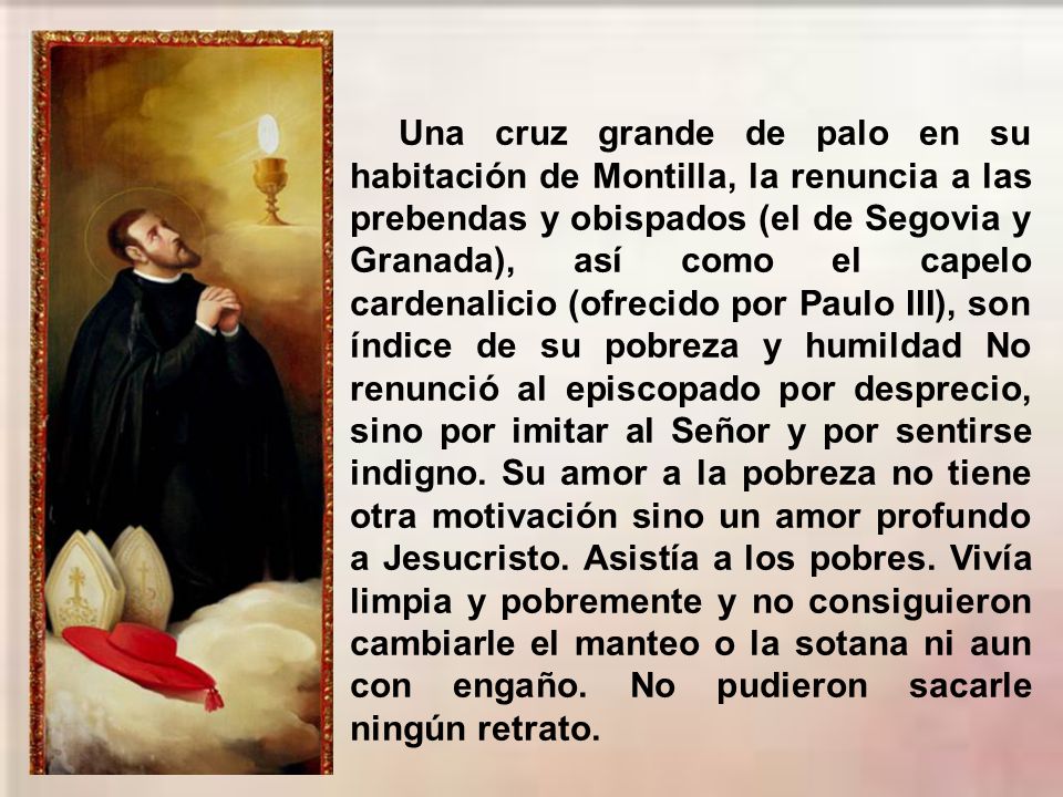 Una cruz grande de palo en su habitación de Montilla, la renuncia a las prebendas y obispados (el de Segovia y Granada), así como el capelo cardenalicio (ofrecido por Paulo III), son índice de su pobreza y humildad No renunció al episcopado por desprecio, sino por imitar al Señor y por sentirse indigno.