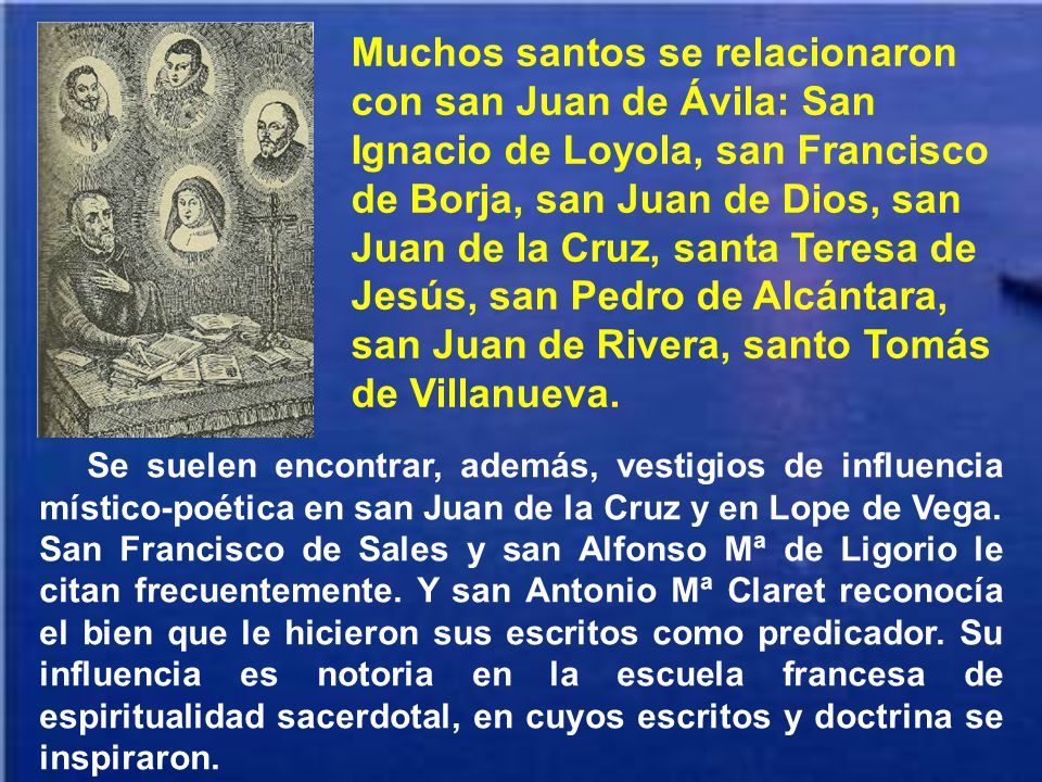 Muchos santos se relacionaron con san Juan de Ávila: San Ignacio de Loyola, san Francisco de Borja, san Juan de Dios, san Juan de la Cruz, santa Teresa de Jesús, san Pedro de Alcántara, san Juan de Rivera, santo Tomás de Villanueva.
