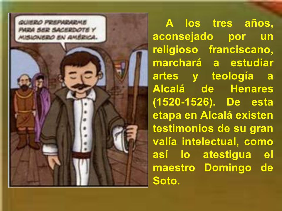 A los tres años, aconsejado por un religioso franciscano, marchará a estudiar artes y teología a Alcalá de Henares ( ).