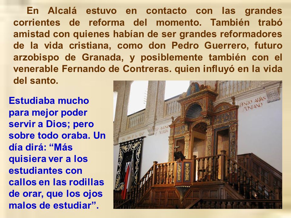 En Alcalá estuvo en contacto con las grandes corrientes de reforma del momento. También trabó amistad con quienes habían de ser grandes reformadores de la vida cristiana, como don Pedro Guerrero, futuro arzobispo de Granada, y posiblemente también con el venerable Fernando de Contreras. quien influyó en la vida del santo.