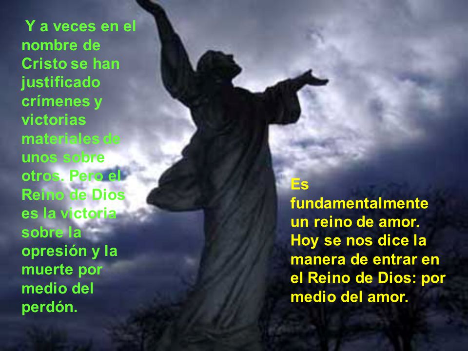 Y a veces en el nombre de Cristo se han justificado crímenes y victorias materiales de unos sobre otros. Pero el Reino de Dios es la victoria sobre la opresión y la muerte por medio del perdón.
