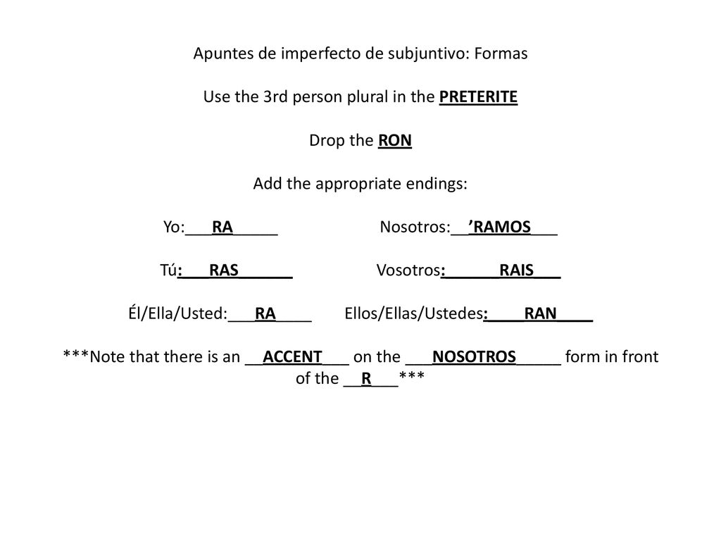 Apuntes de imperfecto de subjuntivo: Formas Use the 3rd person plural in the PRETERITE Drop the RON Add the appropriate endings: Yo:___RA_____ Nosotros:__’RAMOS___ Tú:___RAS______ Vosotros:______RAIS___ Él/Ella/Usted:___RA____ Ellos/Ellas/Ustedes:____RAN____ ***Note that there is an __ACCENT___ on the ___NOSOTROS_____ form in front of the __R___***