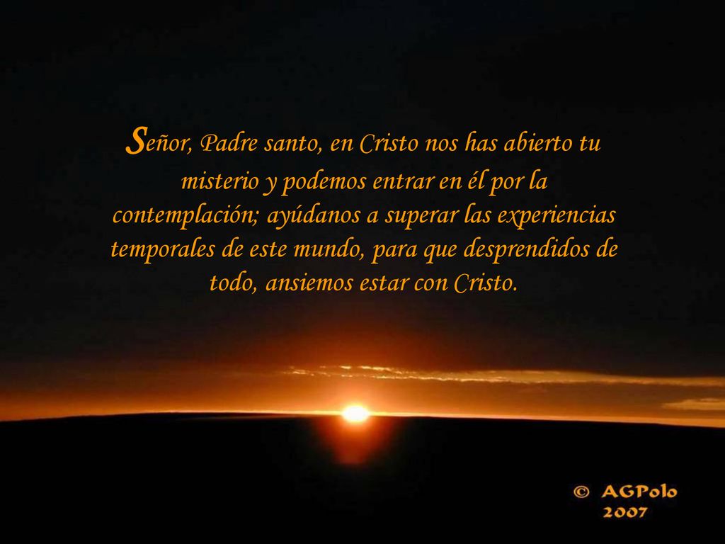 Señor, Padre santo, en Cristo nos has abierto tu misterio y podemos entrar en él por la contemplación; ayúdanos a superar las experiencias temporales de este mundo, para que desprendidos de todo, ansiemos estar con Cristo.