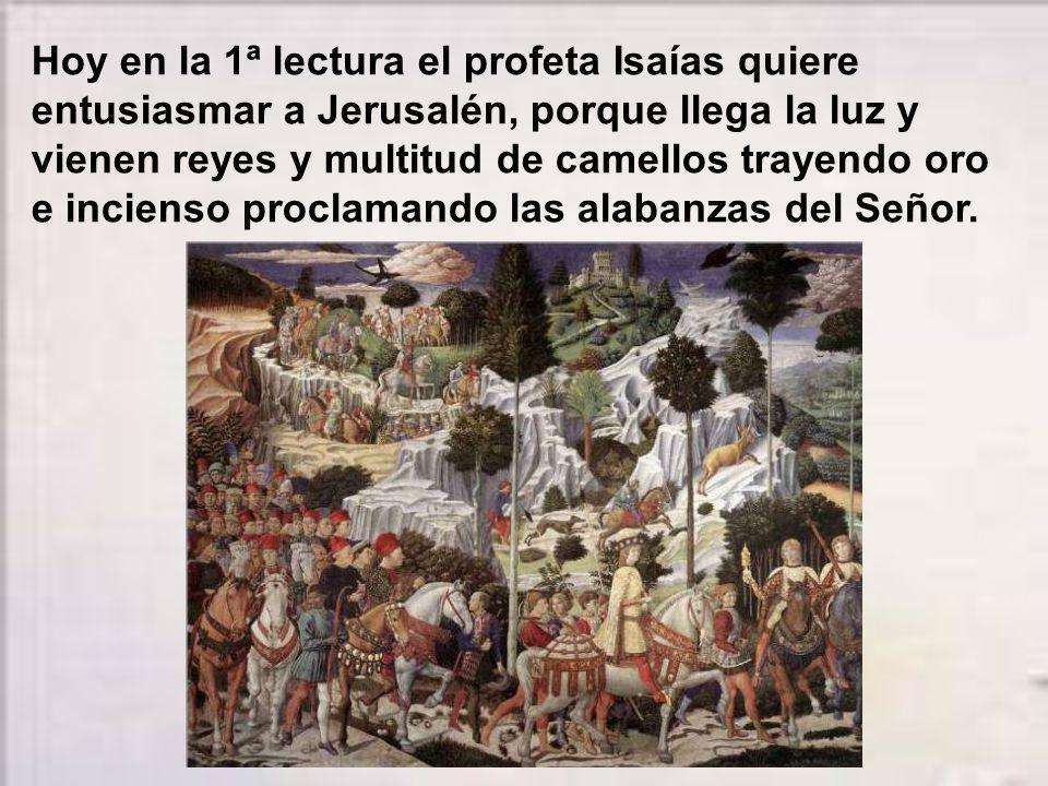 Hoy en la 1ª lectura el profeta Isaías quiere entusiasmar a Jerusalén, porque llega la luz y vienen reyes y multitud de camellos trayendo oro e incienso proclamando las alabanzas del Señor.