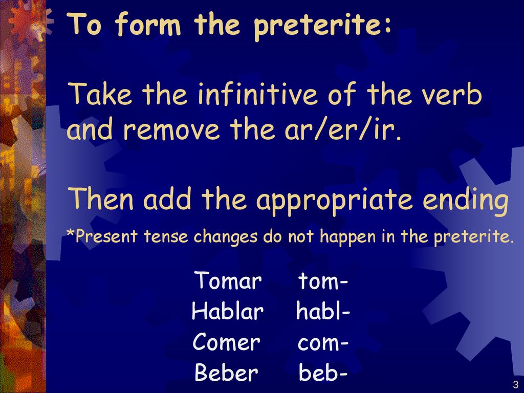 To form the preterite: Take the infinitive of the verb and remove the ar/er/ir. Then add the appropriate ending *Present tense changes do not happen in the preterite.