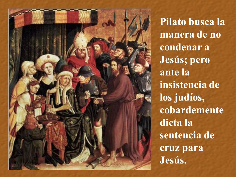 Pilato busca la manera de no condenar a Jesús; pero ante la insistencia de los judíos, cobardemente dicta la sentencia de cruz para Jesús.