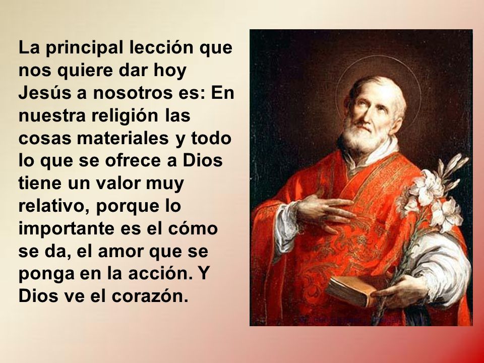 La principal lección que nos quiere dar hoy Jesús a nosotros es: En nuestra religión las cosas materiales y todo lo que se ofrece a Dios tiene un valor muy relativo, porque lo importante es el cómo se da, el amor que se ponga en la acción.
