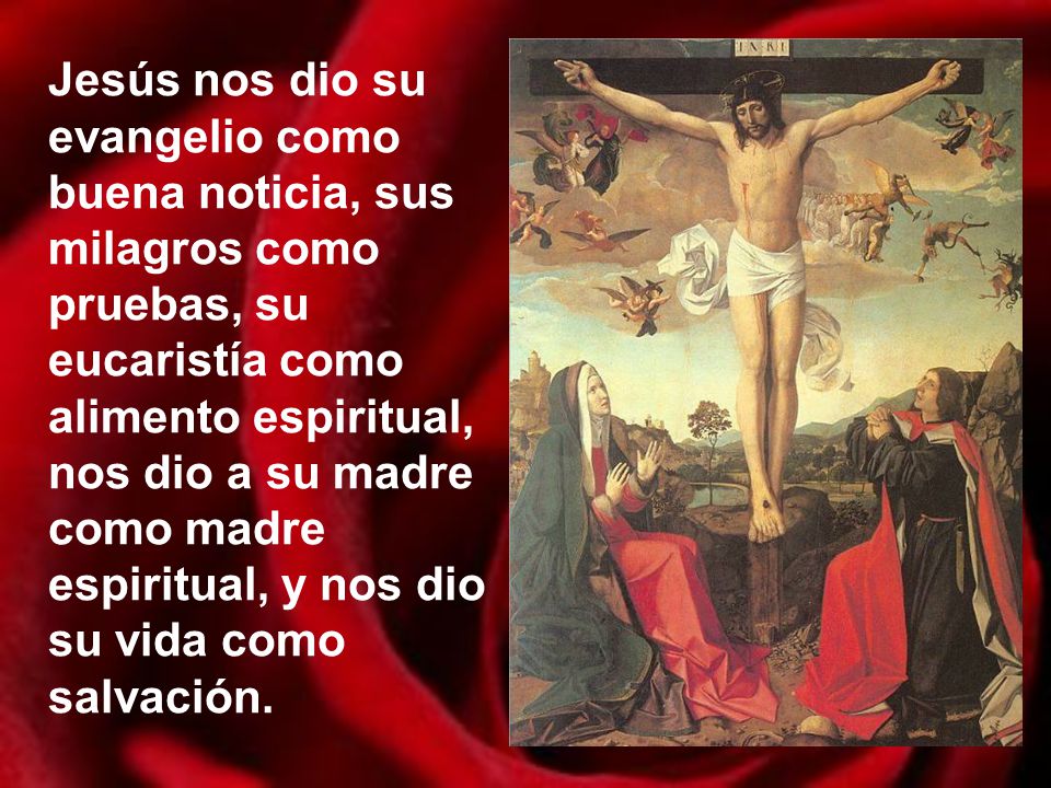 Jesús nos dio su evangelio como buena noticia, sus milagros como pruebas, su eucaristía como alimento espiritual, nos dio a su madre como madre espiritual, y nos dio su vida como salvación.