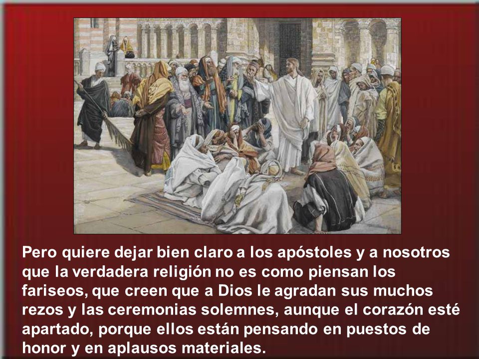 Pero quiere dejar bien claro a los apóstoles y a nosotros que la verdadera religión no es como piensan los fariseos, que creen que a Dios le agradan sus muchos rezos y las ceremonias solemnes, aunque el corazón esté apartado, porque ellos están pensando en puestos de honor y en aplausos materiales.