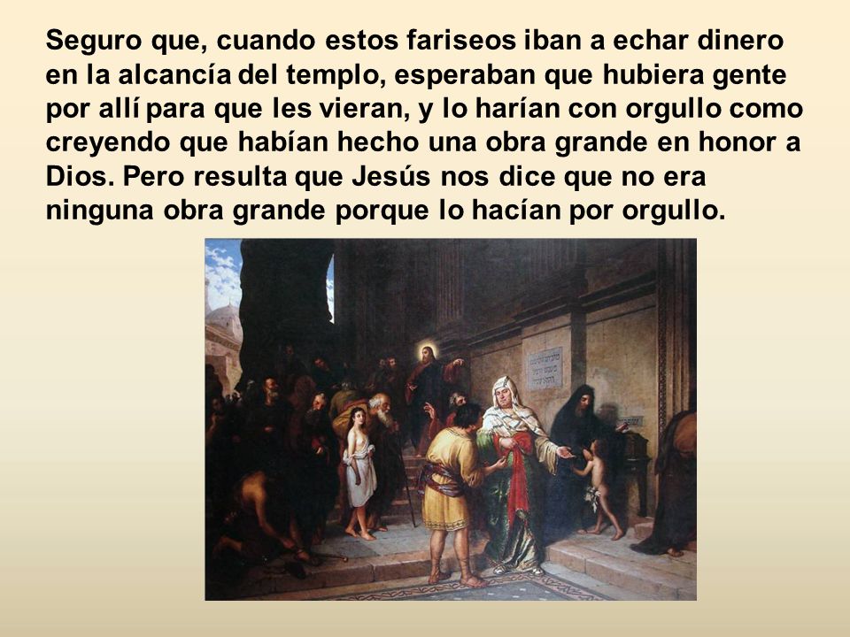 Seguro que, cuando estos fariseos iban a echar dinero en la alcancía del templo, esperaban que hubiera gente por allí para que les vieran, y lo harían con orgullo como creyendo que habían hecho una obra grande en honor a Dios.