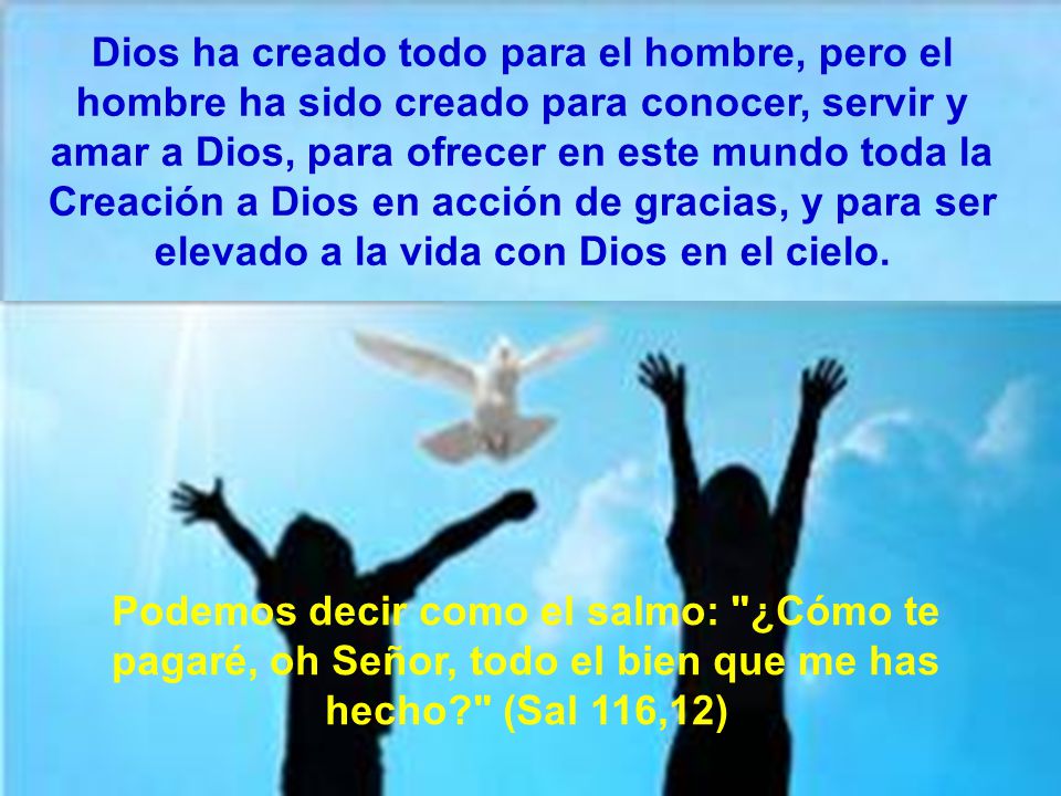 Dios ha creado todo para el hombre, pero el hombre ha sido creado para conocer, servir y amar a Dios, para ofrecer en este mundo toda la Creación a Dios en acción de gracias, y para ser elevado a la vida con Dios en el cielo.