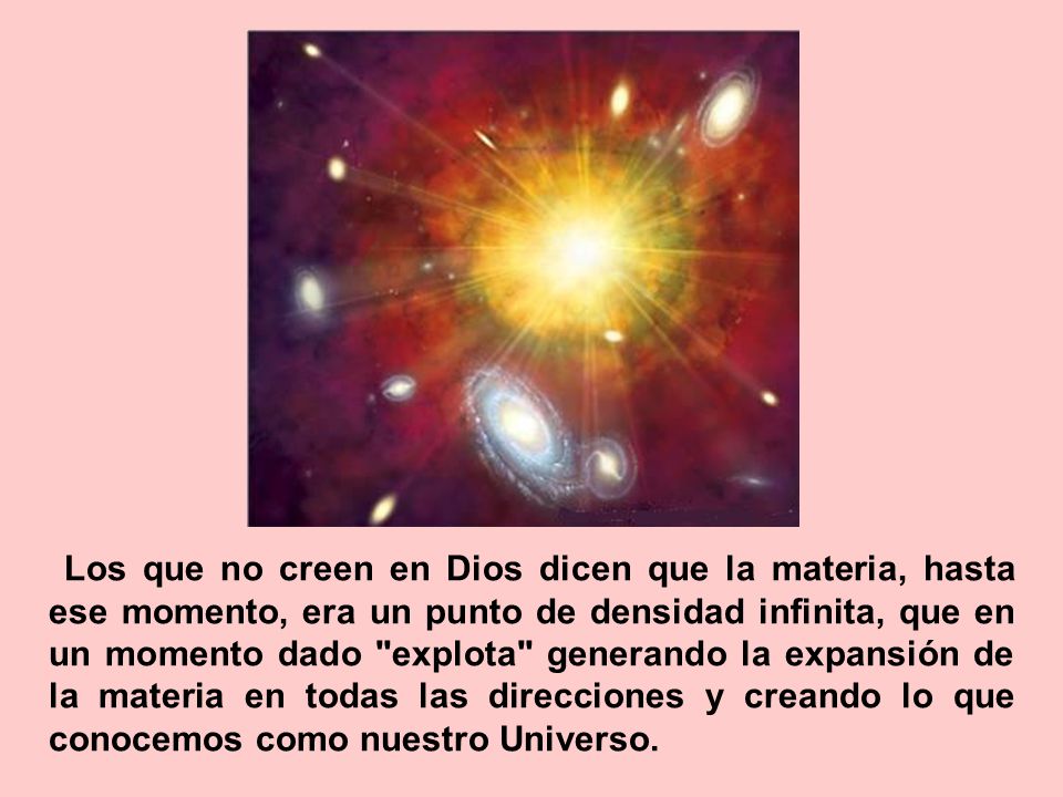 Los que no creen en Dios dicen que la materia, hasta ese momento, era un punto de densidad infinita, que en un momento dado explota generando la expansión de la materia en todas las direcciones y creando lo que conocemos como nuestro Universo.
