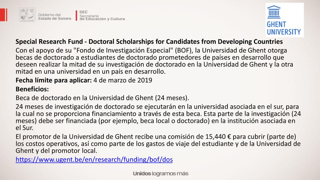 Special Research Fund - Doctoral Scholarships for Candidates from Developing Countries Con el apoyo de su Fondo de Investigación Especial (BOF), la Universidad de Ghent otorga becas de doctorado a estudiantes de doctorado prometedores de países en desarrollo que deseen realizar la mitad de su investigación de doctorado en la Universidad de Ghent y la otra mitad en una universidad en un país en desarrollo.