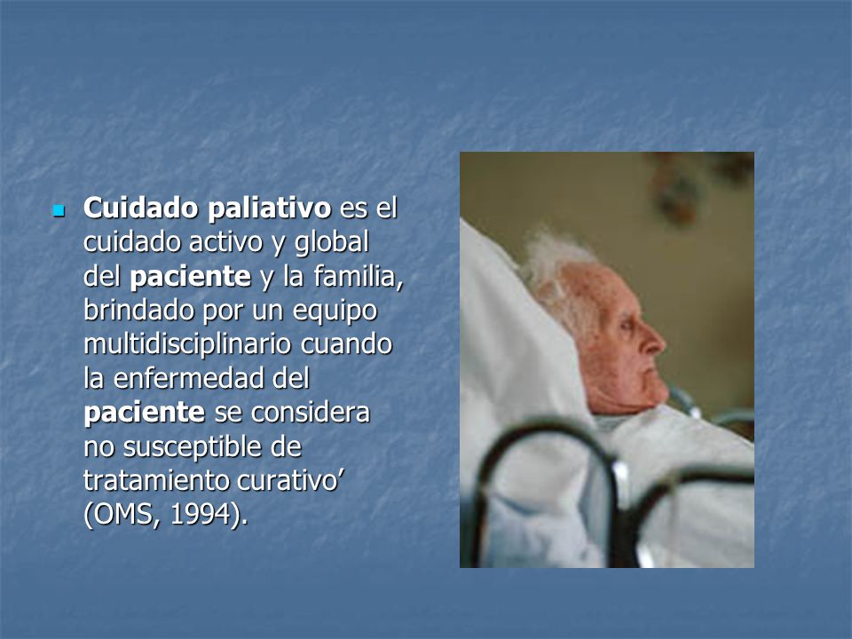 Cuidado paliativo es el cuidado activo y global del paciente y la familia, brindado por un equipo multidisciplinario cuando la enfermedad del paciente se considera no susceptible de tratamiento curativo’ (OMS, 1994).