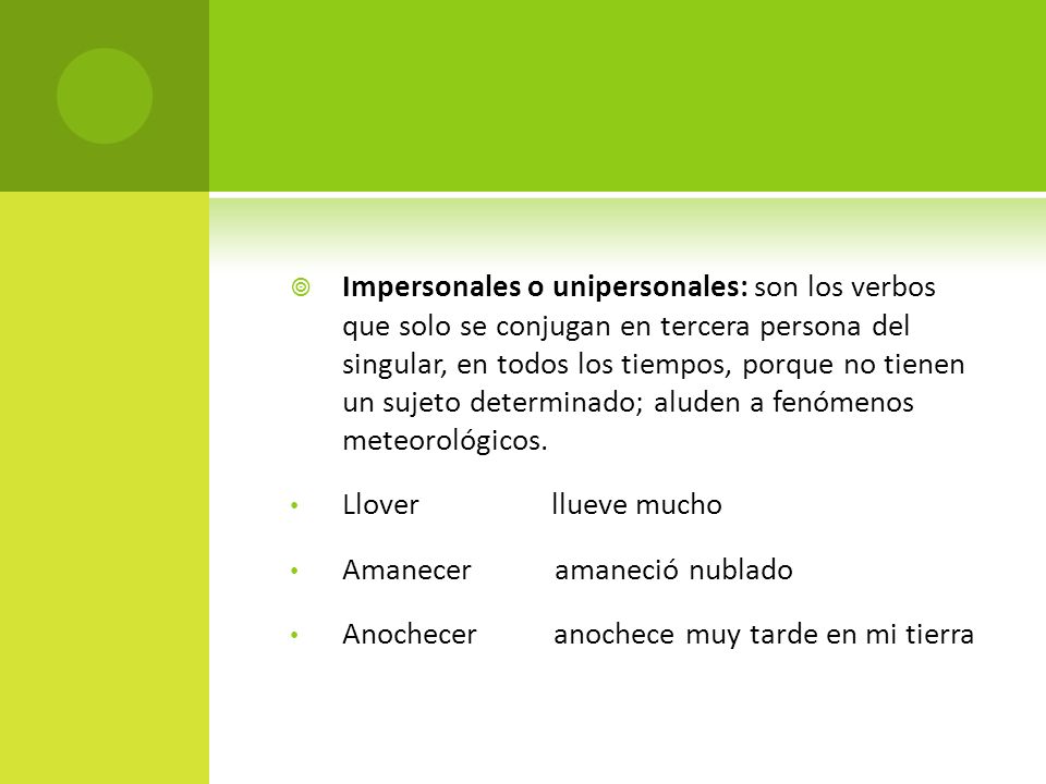 Impersonales o unipersonales: son los verbos que solo se conjugan en tercera persona del singular, en todos los tiempos, porque no tienen un sujeto determinado; aluden a fenómenos meteorológicos.