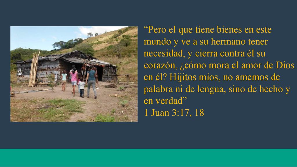 Pero el que tiene bienes en este mundo y ve a su hermano tener necesidad, y cierra contra él su corazón, ¿cómo mora el amor de Dios en él Hijitos míos, no amemos de palabra ni de lengua, sino de hecho y en verdad