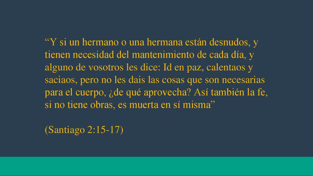 Y si un hermano o una hermana están desnudos, y tienen necesidad del mantenimiento de cada día, y alguno de vosotros les dice: Id en paz, calentaos y saciaos, pero no les dais las cosas que son necesarias para el cuerpo, ¿de qué aprovecha Así también la fe, si no tiene obras, es muerta en sí misma