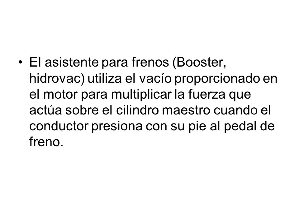 El asistente para frenos (Booster, hidrovac) utiliza el vacío proporcionado en el motor para multiplicar la fuerza que actúa sobre el cilindro maestro cuando el conductor presiona con su pie al pedal de freno.