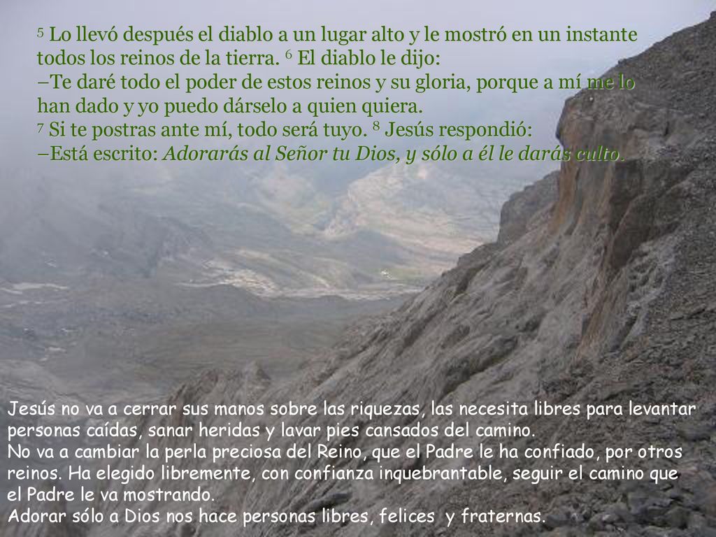 5 Lo llevó después el diablo a un lugar alto y le mostró en un instante todos los reinos de la tierra. 6 El diablo le dijo: –Te daré todo el poder de estos reinos y su gloria, porque a mí me lo han dado y yo puedo dárselo a quien quiera. 7 Si te postras ante mí, todo será tuyo. 8 Jesús respondió: –Está escrito: Adorarás al Señor tu Dios, y sólo a él le darás culto.