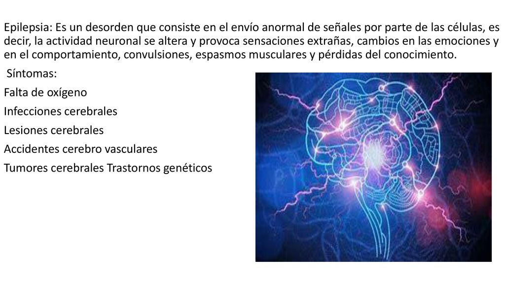 Epilepsia: Es un desorden que consiste en el envío anormal de señales por parte de las células, es decir, la actividad neuronal se altera y provoca sensaciones extrañas, cambios en las emociones y en el comportamiento, convulsiones, espasmos musculares y pérdidas del conocimiento.