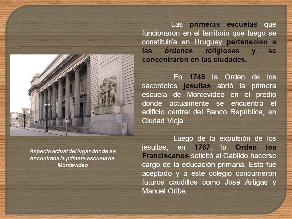Las primeras escuelas que funcionaron en el territorio que luego se constituiría en Uruguay pertenecían a las órdenes religiosas y se concentraron en las ciudades.