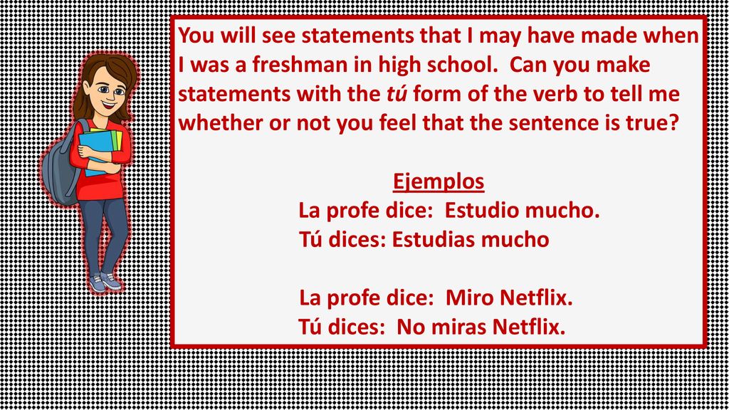 You will see statements that I may have made when I was a freshman in high school. Can you make statements with the tú form of the verb to tell me whether or not you feel that the sentence is true